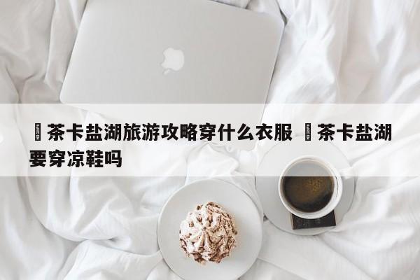 ✅茶卡盐湖旅游攻略穿什么衣服 ✅茶卡盐湖要穿凉鞋吗