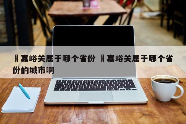 ✅嘉峪关属于哪个省份 ✅嘉峪关属于哪个省份的城市啊