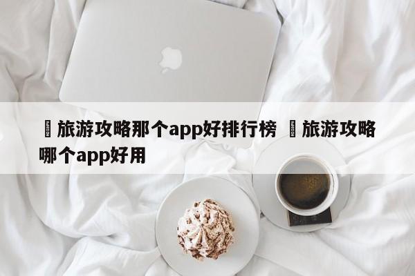 ✅旅游攻略那个app好排行榜 ✅旅游攻略哪个app好用
