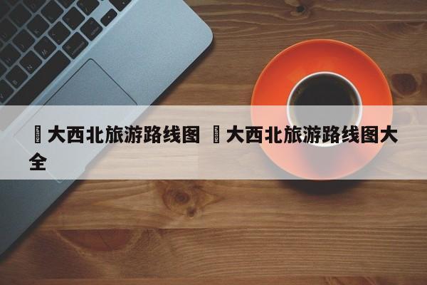 ✅大西北旅游路线图 ✅大西北旅游路线图大全