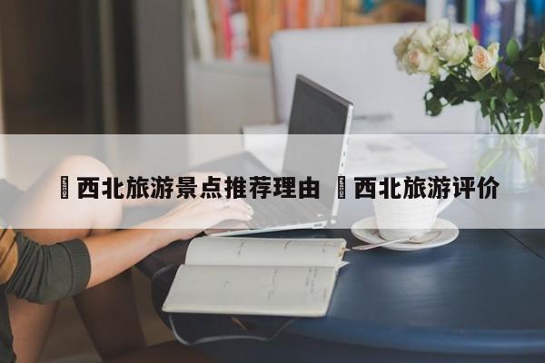✅西北旅游景点推荐理由 ✅西北旅游评价