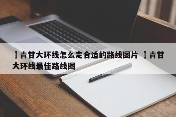 ✅青甘大环线怎么走合适的路线图片 ✅青甘大环线最佳路线图