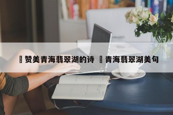 ✅赞美青海翡翠湖的诗 ✅青海翡翠湖美句