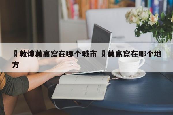 ✅敦煌莫高窟在哪个城市 ✅莫高窟在哪个地方