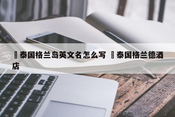 ✅泰国格兰岛英文名怎么写 ✅泰国格兰德酒店