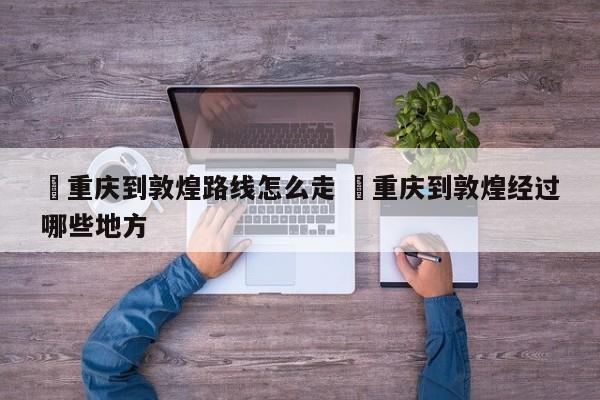 ✅重庆到敦煌路线怎么走 ✅重庆到敦煌经过哪些地方