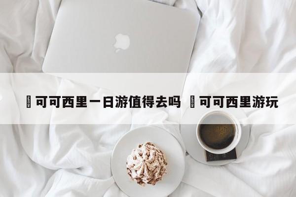 ✅可可西里一日游值得去吗 ✅可可西里游玩