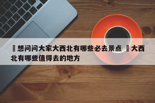 ✅想问问大家大西北有哪些必去景点 ✅大西北有哪些值得去的地方