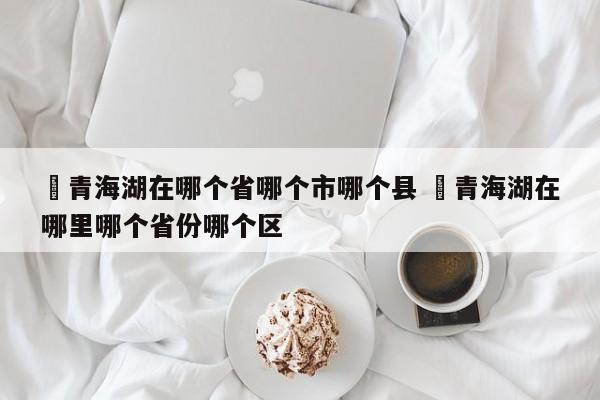✅青海湖在哪个省哪个市哪个县 ✅青海湖在哪里哪个省份哪个区
