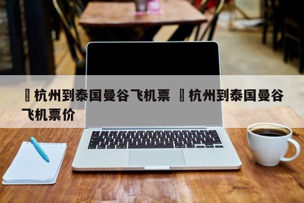✅杭州到泰国曼谷飞机票 ✅杭州到泰国曼谷飞机票价