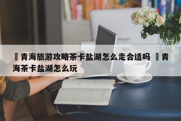 ✅青海旅游攻略茶卡盐湖怎么走合适吗 ✅青海茶卡盐湖怎么玩