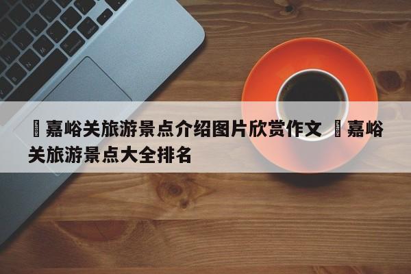 ✅嘉峪关旅游景点介绍图片欣赏作文 ✅嘉峪关旅游景点大全排名