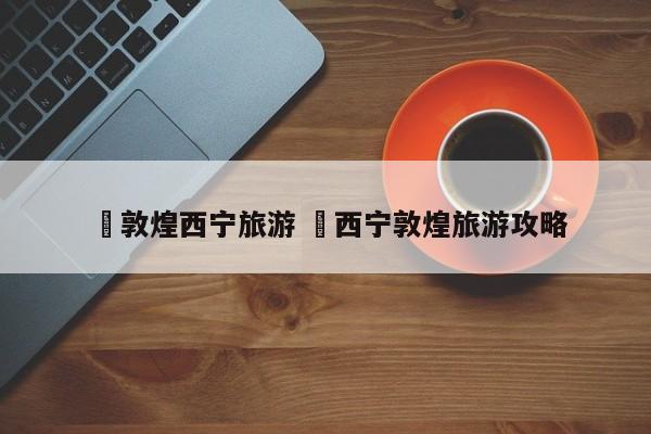 ✅敦煌西宁旅游 ✅西宁敦煌旅游攻略