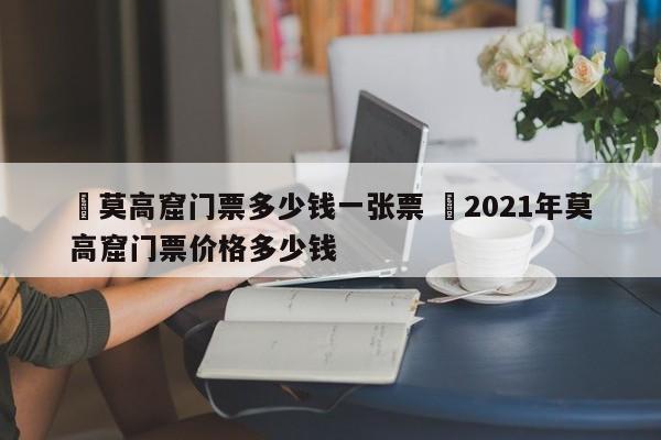 ✅莫高窟门票多少钱一张票 ✅2021年莫高窟门票价格多少钱