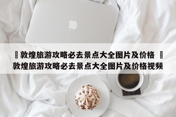✅敦煌旅游攻略必去景点大全图片及价格 ✅敦煌旅游攻略必去景点大全图片及价格视频