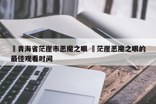 ✅青海省茫崖市恶魔之眼 ✅茫崖恶魔之眼的最佳观看时间
