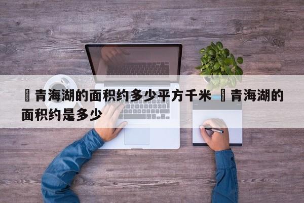 ✅青海湖的面积约多少平方千米 ✅青海湖的面积约是多少
