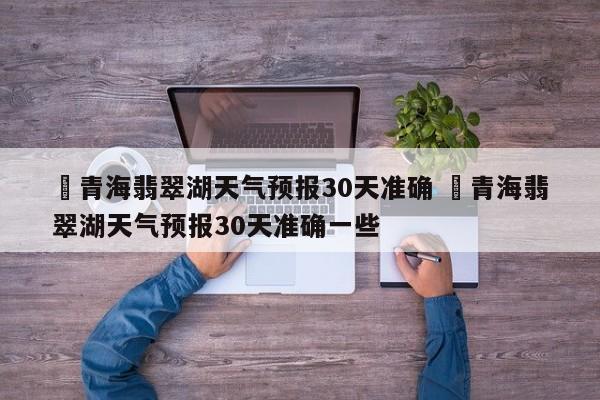 ✅青海翡翠湖天气预报30天准确 ✅青海翡翠湖天气预报30天准确一些