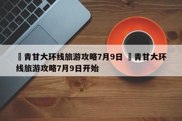 ✅青甘大环线旅游攻略7月9日 ✅青甘大环线旅游攻略7月9日开始