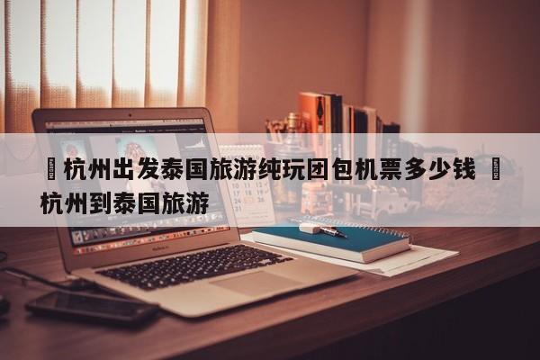 ✅杭州出发泰国旅游纯玩团包机票多少钱 ✅杭州到泰国旅游
