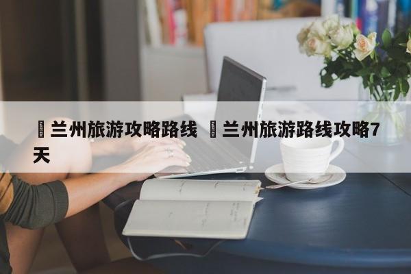 ✅兰州旅游攻略路线 ✅兰州旅游路线攻略7天