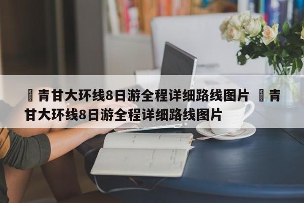 ✅青甘大环线8日游全程详细路线图片 ✅青甘大环线8日游全程详细路线图片