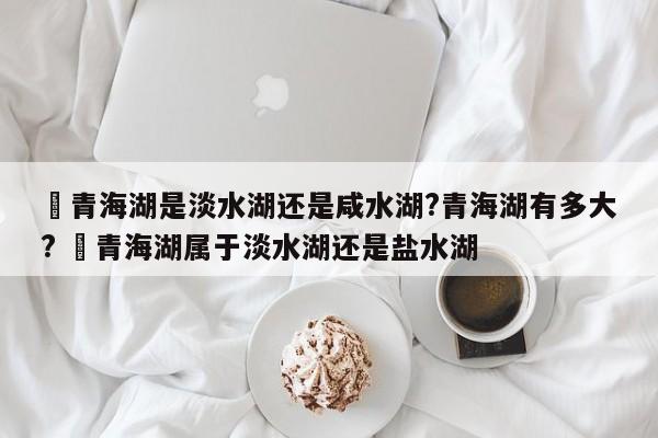 ✅青海湖是淡水湖还是咸水湖?青海湖有多大? ✅青海湖属于淡水湖还是盐水湖