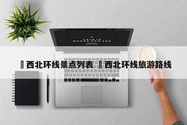 ✅西北环线景点列表 ✅西北环线旅游路线