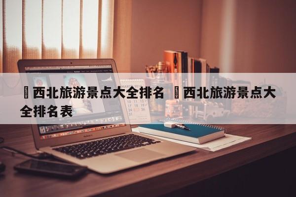 ✅西北旅游景点大全排名 ✅西北旅游景点大全排名表