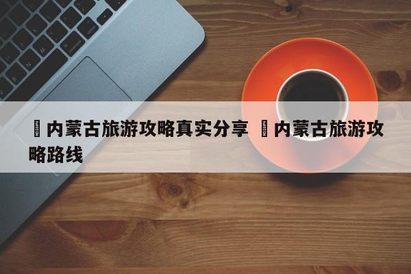 ✅内蒙古旅游攻略真实分享 ✅内蒙古旅游攻略路线