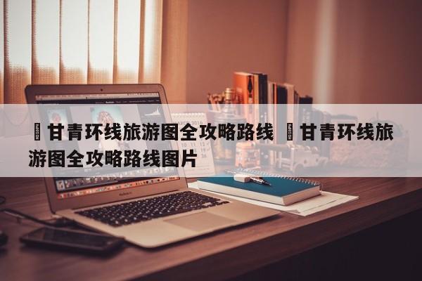 ✅甘青环线旅游图全攻略路线 ✅甘青环线旅游图全攻略路线图片