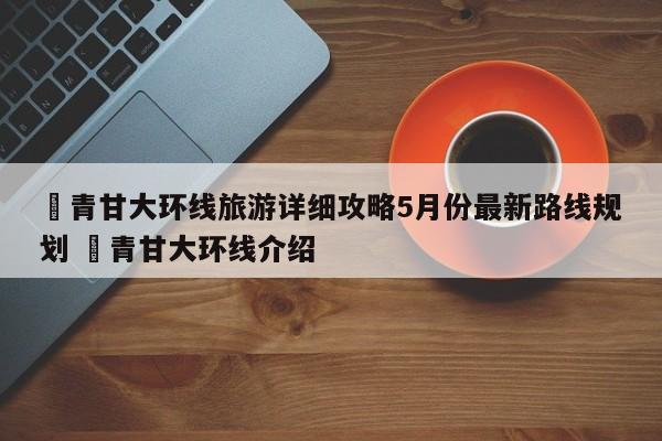 ✅青甘大环线旅游详细攻略5月份最新路线规划 ✅青甘大环线介绍