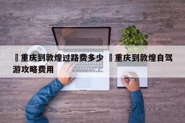 ✅重庆到敦煌过路费多少 ✅重庆到敦煌自驾游攻略费用