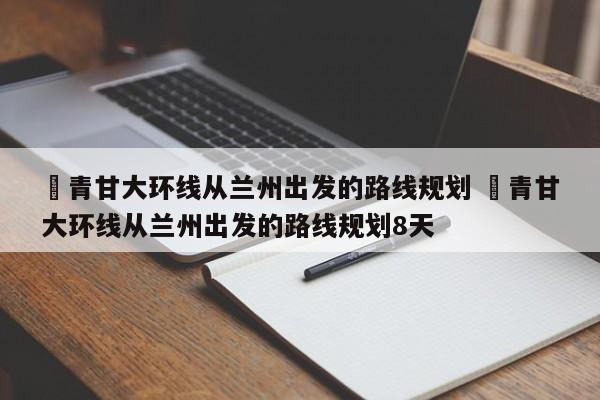 ✅青甘大环线从兰州出发的路线规划 ✅青甘大环线从兰州出发的路线规划8天