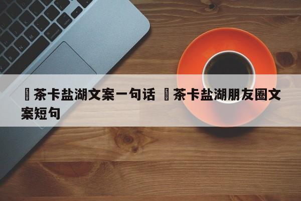 ✅茶卡盐湖文案一句话 ✅茶卡盐湖朋友圈文案短句