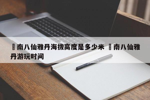 ✅南八仙雅丹海拔高度是多少米 ✅南八仙雅丹游玩时间