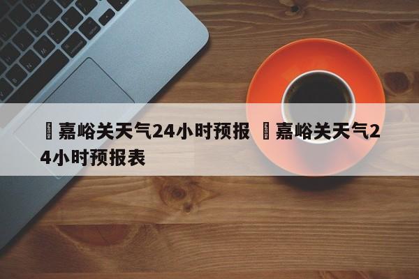 ✅嘉峪关天气24小时预报 ✅嘉峪关天气24小时预报表