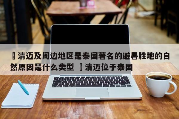 ✅清迈及周边地区是泰国著名的避暑胜地的自然原因是什么类型 ✅清迈位于泰国