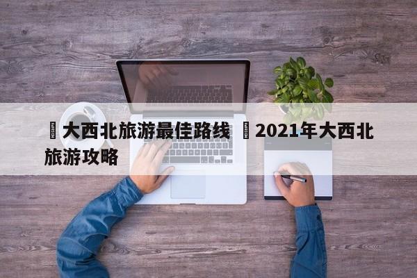 ✅大西北旅游最佳路线 ✅2021年大西北旅游攻略