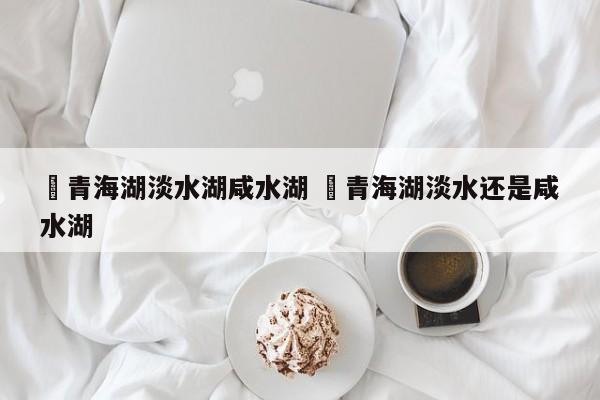 ✅青海湖淡水湖咸水湖 ✅青海湖淡水还是咸水湖