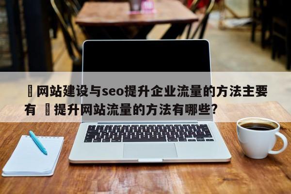 ✅网站建设与seo提升企业流量的方法主要有 ✅提升网站流量的方法有哪些?