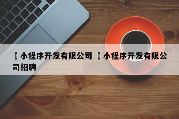 ✅小程序开发有限公司 ✅小程序开发有限公司招聘
