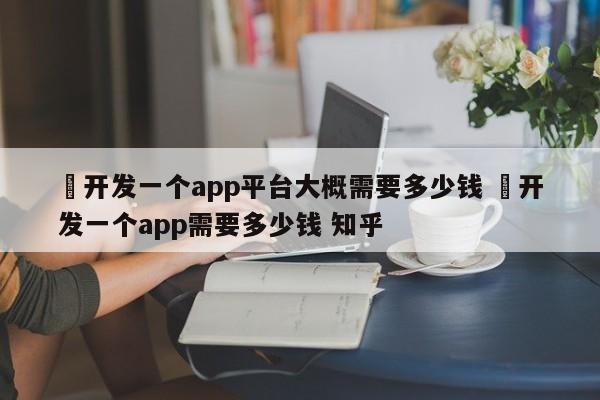 ✅开发一个app平台大概需要多少钱 ✅开发一个app需要多少钱 知乎