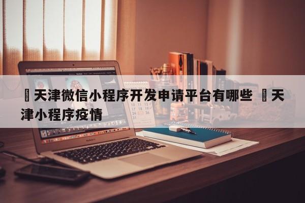 ✅天津微信小程序开发申请平台有哪些 ✅天津小程序疫情