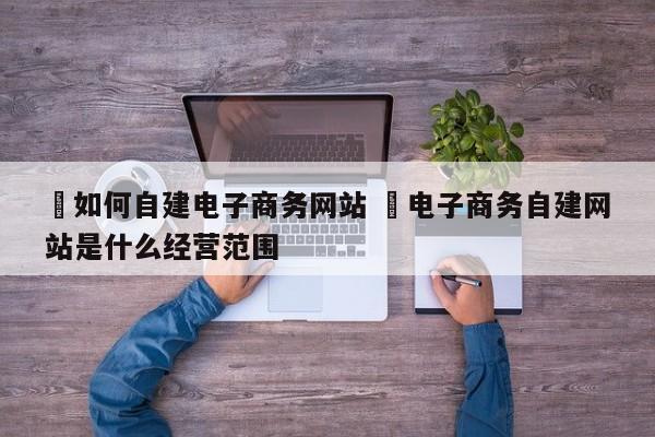 ✅如何自建电子商务网站 ✅电子商务自建网站是什么经营范围