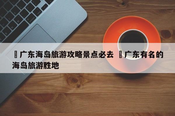 ✅广东海岛旅游攻略景点必去 ✅广东有名的海岛旅游胜地