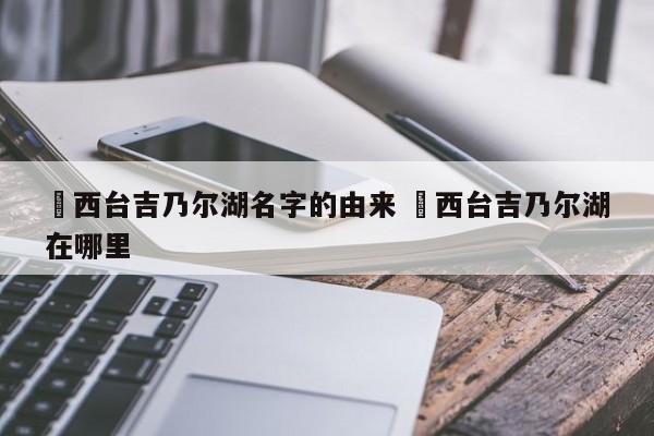 ✅西台吉乃尔湖名字的由来 ✅西台吉乃尔湖在哪里