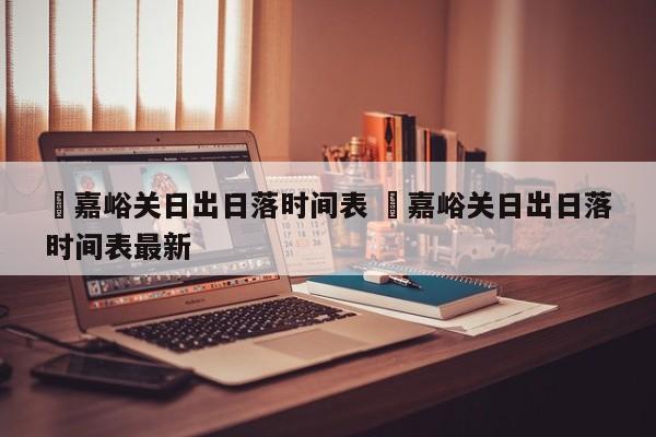 ✅嘉峪关日出日落时间表 ✅嘉峪关日出日落时间表最新