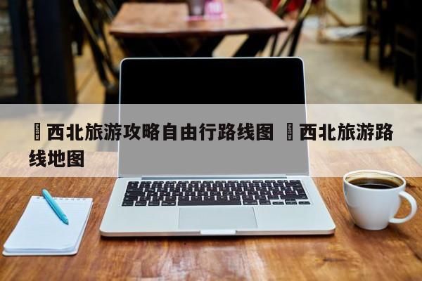 ✅西北旅游攻略自由行路线图 ✅西北旅游路线地图