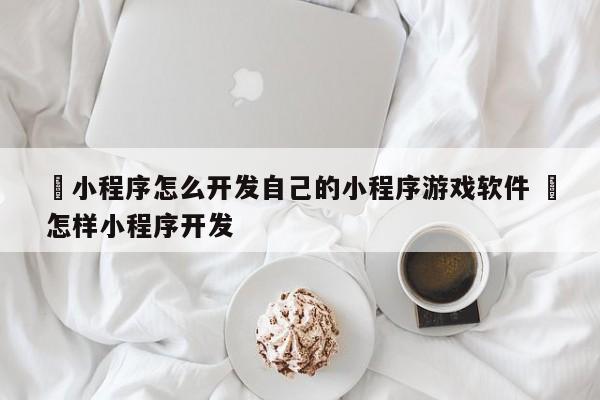 ✅小程序怎么开发自己的小程序游戏软件 ✅怎样小程序开发